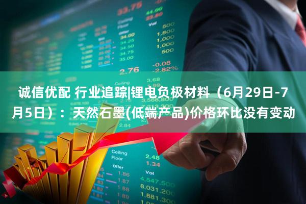 诚信优配 行业追踪|锂电负极材料（6月29日-7月5日）：天然石墨(低端产品)价格环比没有变动