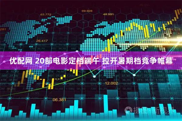 优配网 20部电影定档端午 拉开暑期档竞争帷幕