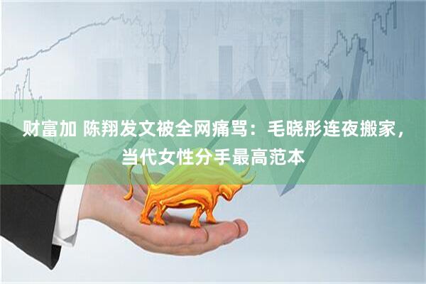 财富加 陈翔发文被全网痛骂：毛晓彤连夜搬家，当代女性分手最高范本