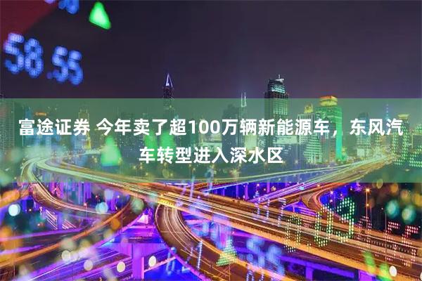 富途证券 今年卖了超100万辆新能源车，东风汽车转型进入深水区