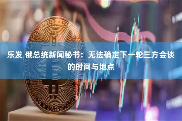乐发 俄总统新闻秘书：无法确定下一轮三方会谈的时间与地点