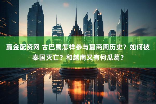 赢金配资网 古巴蜀怎样参与夏商周历史？如何被秦国灭亡？和越南又有何瓜葛？