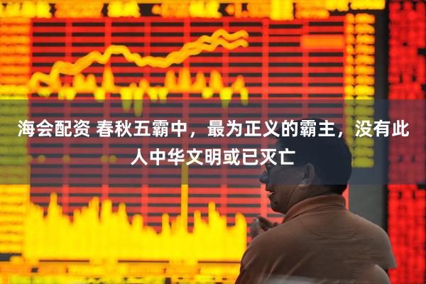 海会配资 春秋五霸中，最为正义的霸主，没有此人中华文明或已灭亡