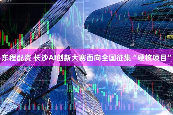 东程配资 长沙AI创新大赛面向全国征集“硬核项目”