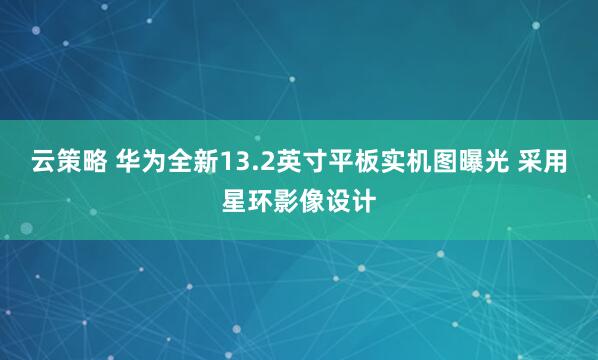云策略 华为全新13.2英寸平板实机图曝光 采用星环影像设计