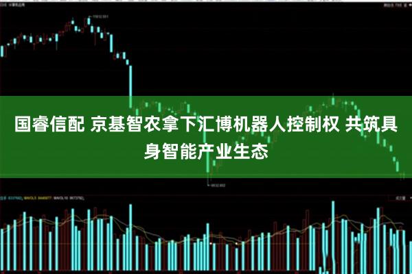 国睿信配 京基智农拿下汇博机器人控制权 共筑具身智能产业生态