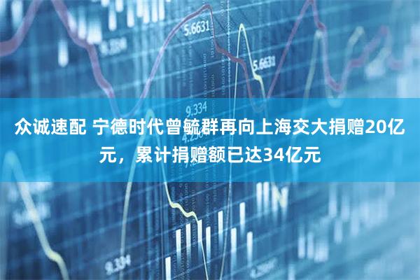 众诚速配 宁德时代曾毓群再向上海交大捐赠20亿元，累计捐赠额已达34亿元