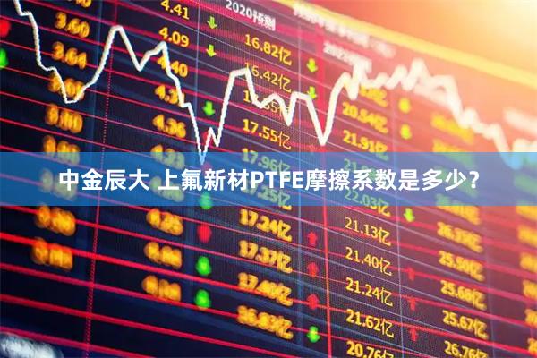 中金辰大 上氟新材PTFE摩擦系数是多少？