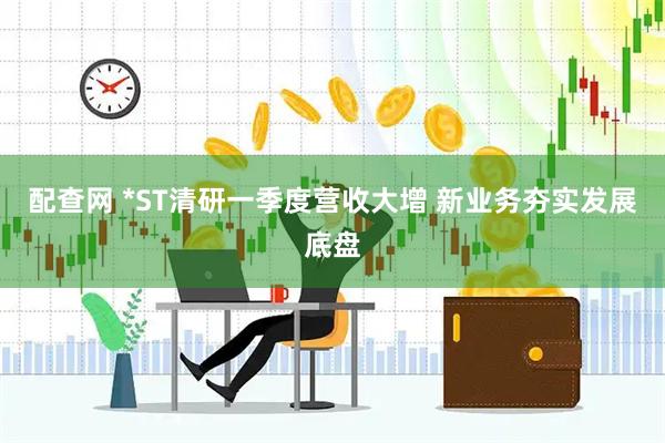 配查网 *ST清研一季度营收大增 新业务夯实发展底盘