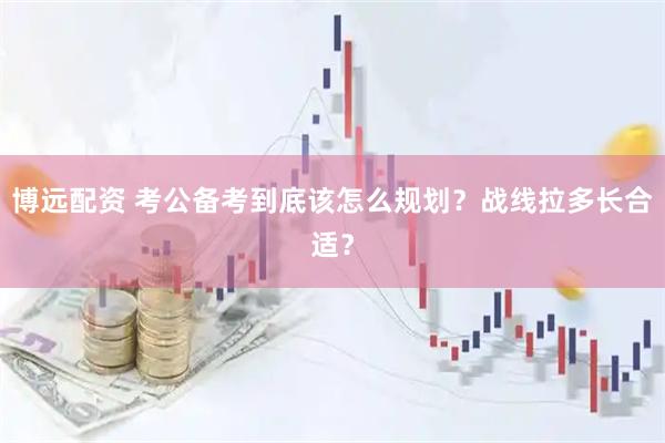 博远配资 考公备考到底该怎么规划？战线拉多长合适？