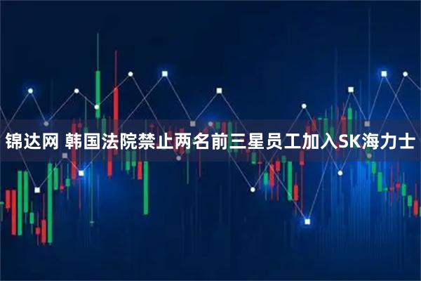 锦达网 韩国法院禁止两名前三星员工加入SK海力士