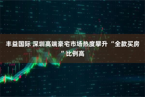 丰益国际 深圳高端豪宅市场热度攀升 “全款买房”比例高
