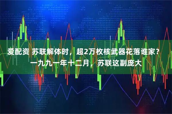 爱配资 苏联解体时，超2万枚核武器花落谁家？ 一九九一年十二月，苏联这副庞大