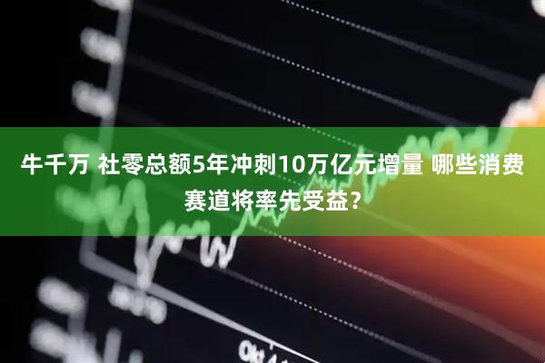 牛千万 社零总额5年冲刺10万亿元增量 哪些消费赛道将率先受益？